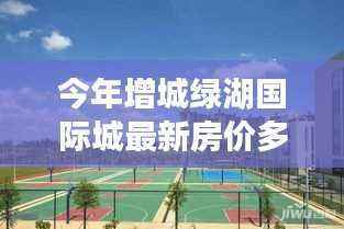 增城绿湖国际城房价探寻，与自然美景对话的心灵之旅最新房价公布