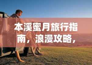 本溪蜜月旅行指南，浪漫攻略，让你的甜蜜之旅百度收录！