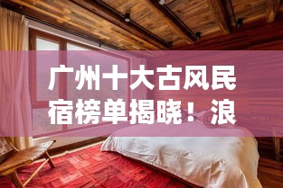 广州十大古风民宿榜单揭晓!浪漫住宿体验,感受千年文化韵味